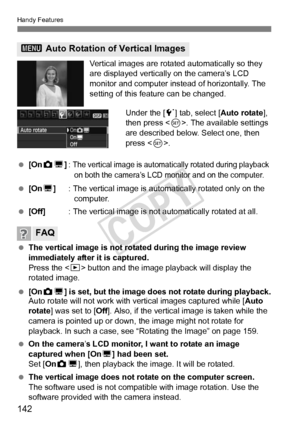 Page 142Handy Features
142
Vertical images are rotated automatically so they 
are displayed vertically on the camera’s LCD 
monitor and computer instead of horizontally. The 
setting of this feature can be changed.Under the [ 5] tab, select [ Auto rotate], 
then press < 0>. The available settings 
are described below. Select one, then 
press < 0>.
  [On PD ]: 
The vertical image is automatic ally rotated during playback 
on both the camera’s LCD mo nitor and on the computer.
 [On D] : The vertical image is autom...