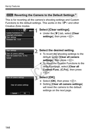 Page 144Handy Features
144
This is for reverting all the camera’s shooting settings and Custom 
Functions to the default settings. This works in the < d> and other 
Creative Zone modes.
1Select [Clear settings].
  Under the [ 7] tab, select [Clear 
settings ], then press < 0>.
2Select the desired setting.
  To revert the shooting settings to the 
default, select [Clear all camera 
settings ], then press < 0>.
  To revert the Custom Functions to the 
default settings, select [ Clear all 
Custom Func. (C.Fn) ],...