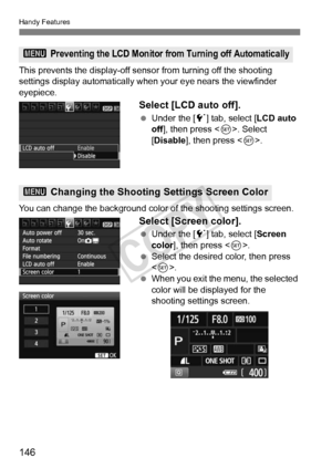 Page 146Handy Features
146
This prevents the display-off sensor from turning off the shooting 
settings display automatically w hen your eye nears the viewfinder 
eyepiece.
Select [LCD auto off].
  Under the [ 5] tab, select [ LCD auto 
off], then press < 0>. Select 
[Disable], then press < 0>.
You can change the backgr ound color of the shooting settings screen.
Select [Screen color].
 Under the [ 5] tab, select [ Screen 
color ], then press < 0>.
  Select the desired color, then press 
.
  When you exit the...