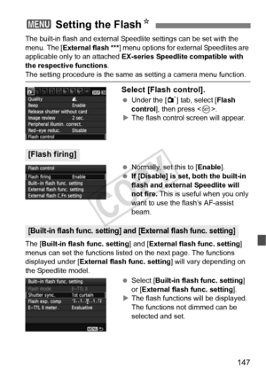 Page 147147
The built-in flash and external Speedlite settings can be set with the 
menu. The [External flash ***] menu options for external Speedlites are 
applicable only to an attached  EX-series Speedlite compatible with 
the respective functions .
The setting procedure is the same as setting a camera menu function.
Select [Flash control].
 Under the [ 1] tab, select [Flash 
control ], then press < 0>.
X The flash control screen will appear.
  Normally, set this to [Enable ].
  If [Disable] is set, both the...