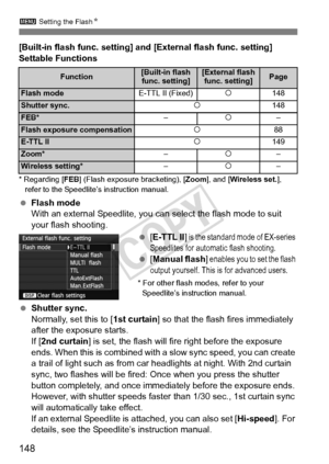 Page 1483 Setting the Flash N
148
[Built-in flash func. setting] and [External flash func. setting] 
Settable Functions
* Regarding [FEB] (Flash exposure  bracketing), [Zoom], and [Wireless set. ], 
refer to the Speedlite’ s instruction manual.
 Flash mode
With an external Speedlite, you can select the flash mode to suit 
your flash shooting.
 [E-TTL II ]
 is the standard  mode of EX-series 
Speedlites for automat ic flash shooting.
 [Manual flash ] enables you to set the flash 
output yourself. This is for...