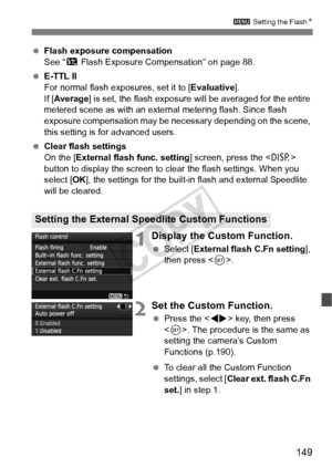 Page 149149
3 Setting the FlashN
 Flash exposure compensation
See “ y Flash Exposure Compensation” on page 88.
  E-TTL II
For normal flash exposures, set it to [ Evaluative].
If [ Average] is set, the flash exposure wi ll be averaged for the entire 
metered scene as with an external metering flash. Since flash 
exposure compensation may be nec essary depending on the scene, 
this setting is for advanced users.
  Clear flash settings
On the [External flash func. setting ] screen, press the  
button to display the...