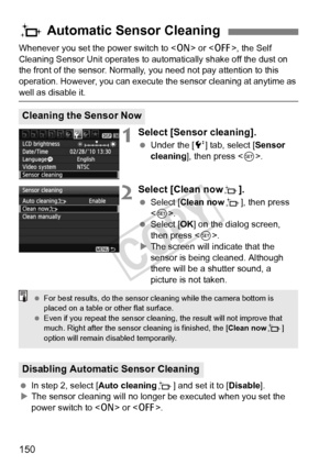 Page 150150
Whenever you set the power switch to  or , the Self 
Cleaning Sensor Unit operates to aut omatically shake off the dust on 
the front of the sensor. Normally, you need not pay attention to this 
operation. However, you can execute  the sensor cleaning at anytime as 
well as disable it.
1Select [Sensor cleaning].
 Under the [ 6] tab, select [Sensor 
cleaning ], then press < 0>.
2Select [Clean nowf].
  Select [Clean now f], then press 
< 0 >.
  Select [OK ] on the dialog screen, 
then press < 0>.
X The...