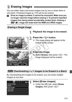 Page 171171
You can either select and erase images one by one or erase them in 
one batch. Protected images (p.170) will not be erased.
Once an image is erased, it cann ot be recovered. Make sure you 
no longer need the im age before erasing it. To prevent important 
images from being erased accide ntally, protect them. Erasing a 
1+73 image will erase both the RAW and JPEG images.
1Playback the image to be erased.
2Press the < L> button.
XThe erase dialog will appear at the 
bottom of the screen.
3Erase the...