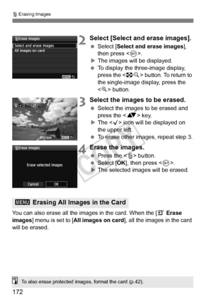 Page 172L Erasing Images
172
2Select [Select and erase images].
 Select [Select and erase images], 
then press < 0>.
X The images will be displayed.
  To display the three-image display, 
press the < I> button. To return to 
the single-image display, press the 
< u > button.
3Select the images to be erased.
  Select the images to be erased and 
press the < V> key.
X The < X> icon will be displayed on 
the upper left.
  To erase other images, repeat step 3.
4Erase the images.
 Press the < L> button.
  Select [OK...