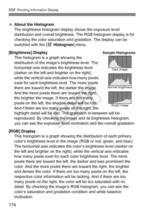 Page 174B Shooting Information Display
174
 About the Histogram
The brightness histogram display shows the exposure level 
distribution and overall brightness. The RGB histogram display is for 
checking the color saturation an d gradation. The display can be 
switched with the [ 4 Histogram ] menu.
[Brightness] Display This histogram is a graph showing the 
distribution of the image’s brightness level. The 
horizontal axis indicates the brightness level 
(darker on the left and br ighter on the right), 
while...