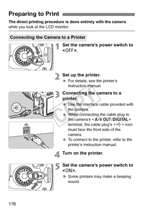 Page 176176
The direct printing procedure is done entirely with the camera 
while you look at the LCD monitor.
1Set the camera’s power switch to 
.
2Set up the printer.
 For details, see the printer’s 
instruction manual.
3Connecting the camera to a 
printer.
 Use the interface cable provided with 
the camera.
  When connecting the cable plug to 
the camera’s < q/C > 
terminal, the cable plug’s < D> icon 
must face the front side of the 
camera.
  To connect to the printer, refer to the 
printer’s instruction...