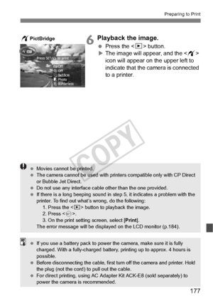 Page 177177
Preparing to Print
6Playback the image.
 Press the  button.
X The image will appear, and the < w> 
icon will appear on the upper left to 
indicate that the camera is connected 
to a printer.
wPictBridge
  Movies cannot be printed.
  The camera cannot be used  with printers compatible only with CP Direct 
or Bubble Jet Direct.
  Do not use any interface cable other than the  one provided.
  If there is a long beeping sound in st ep 5, it indicates a problem with the 
printer. To find out what’s...