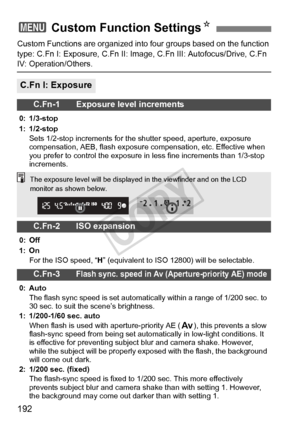 Page 192192
Custom Functions are organized into four groups based on the function 
type: C.Fn I: Exposure, C.Fn II: Image,  C.Fn III: Autofocus/Drive, C.Fn 
IV: Operation/Others.
3 Custom Function Settings N
C.Fn I: Exposure
C.Fn-1 Exposure level increments
0: 1/3-stop
1: 1/2-stop
Sets 1/2-stop increments for the  shutter speed, aperture, exposure 
compensation, AEB, flash exposure  compensation, etc. Effective when 
you prefer to control the exposure in  less fine increments than 1/3-stop 
increments.
C.Fn-2...