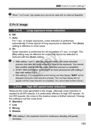 Page 193193
3 Custom Function Settings N
C.Fn II: Image
C.Fn-4 Long exposure noise reduction
0: Off
1: Auto
For 1 sec. or longer exposure s, noise reduction is performed 
automatically if noise typical of lo ng exposures is detected. This [Auto] 
setting is effective in most cases.
2: On Noise reduction is performed for all ex posures of 1 sec. or longer. The 
[ On ] setting may be effective for no ise that cannot be detected or 
reduced with the [Auto ] setting.
C.Fn-5 High ISO speed noise reduction
Reduces the...