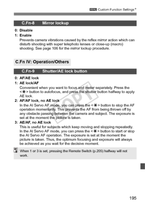 Page 195195
3 Custom Function Settings N
C.Fn-8 Mirror lockup
0: Disable
1: Enable
Prevents camera vibrations caused by the reflex mirror action which can 
disturb shooting with s uper telephoto lenses or close-up (macro) 
shooting. See page 106 for the mirror lockup procedure.
C.Fn IV: Operation/Others
C.Fn-9 Shutter/AE lock button
0: AF/AE lock
1: AE lock/AF
Convenient when you want to focu s and meter separately. Press the 
 button to autofocus, and press the  shutter button halfway to apply 
AE lock.
2:...