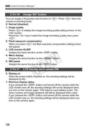 Page 1963 Custom Function Settings N
196
C.Fn-10 Assign SET button
You can assign a frequently-used function to < 0>. Press < 0> when the 
camera is shooting-ready.
0: Normal (disabled)
1: Image quality
Press < 0> to display the image-recordi ng quality setting screen on the 
LCD monitor.
Press the < S> key to select the image-r ecording quality, then press 
.
2: Flash exposure compensation When you press < 0>, the flash exposure compensation setting screen 
will appear.
3: LCD monitor On/Off
Assigns the same...