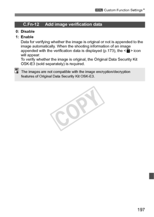 Page 197197
3 Custom Function Settings N
C.Fn-12 Add image verification data
0: Disable
1: Enable
Data for verifying whether  the image is original or not is appended to the 
image automatically. When the s hooting information of an image 
appended with the verification data  is displayed (p.173), the  icon 
will appear.
To verify whether the image is origin al, the Original Data Security Kit 
OSK-E3 (sold separately) is required.
The images are not compatible with  the image encryption/decryption 
features of...