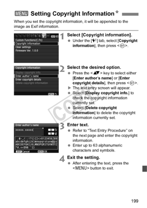 Page 199199
When you set the copyright information, it will be appended to the 
image as Exif information.
1Select [Copyright information].
 Under the [ 7] tab, select [Copyright 
information ], then press < 0>.
2Select the desired option.
  Press the < V> key to select either 
[Enter author ’s name ] or [Enter 
copyright details ], then press .
X The text entry screen will appear.
  Select [Display copyright info. ] to 
check the copyright information 
currently set.
  Select [Delete copyright 
information ] to...