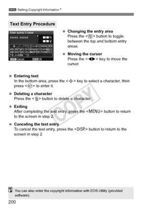 Page 2003 Setting Copyright Information N
200
 Changing the entry area
Press the < Q> button to toggle 
between the top and bottom entry 
areas.
  Moving the cursor
Press the  key to move the 
cursor.
  Entering text
In the bottom area, press the < S> key to select a character, then 
press < 0> to enter it.
  Deleting a character
Press the < L> button to delete a character.
  Exiting
After completing the text entry, press the < M> button to return 
to the screen in step 2.
  Canceling the text entry
To cancel...