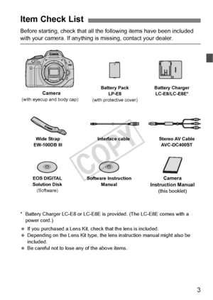 Page 33
Before starting, check that all the following items have been included 
with your camera. If anything is missing, contact your dealer.
* Battery Charger LC-E8 or LC-E8E is  provided. (The LC-E8E comes with a 
power cord.)
  If you purchased a Lens Kit, check that the lens is included.
  Depending on the Lens Kit type, the le ns instruction manual might also be 
included.
  Be careful not to lose any of the above items.
Item Check List
Battery Pack
LP-E8
(with protective cover) Battery Charger...