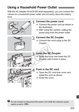 Page 203203
With the AC Adapter Kit ACK-E8 (sold separately), you can connect the 
camera to a household power outle t and not worry about the battery 
level.
1Connect the power cord.
 Connect the power cord as shown in 
the illustration.
  After using the camera, unplug the 
power plug from the power outlet.
2Connect the DC Coupler.
 Connect the cord’s plug to the DC 
Coupler.
3Insert the DC Coupler.
 Open the cover and insert the DC 
Coupler until it locks in place.
4Push in the DC cord.
 Open the DC cord hole...