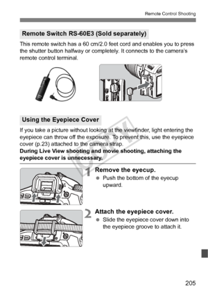 Page 205205
Remote Control Shooting
This remote switch has a 60 cm/2.0 feet cord and enables you to press 
the shutter button halfway or comple tely. It connects to the camera’s 
remote control terminal.
If you take a picture without looking  at the viewfinder, light entering the 
eyepiece can throw off the exposure. To prevent this, use the eyepiece 
cover (p.23) attached to the camera strap.
During Live View shooting and  movie shooting, attaching the 
eyepiece cover is unnecessary.
1Remove the eyecup.
 Push...
