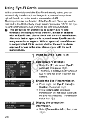 Page 208208
With a commercially-available Eye-Fi card already set up, you can 
automatically transfer captured images to a personal computer or 
upload them to an online service via a wireless LAN.
The image transfer is a function of the Eye-Fi card. To set up, use the 
card and to troubleshoot any image  transfer problems, refer to the Eye-
Fi card’s instruction manual or inquire the card’s manufacturer.
This product is not guaranteed to support Eye-Fi card 
functions (including wireless tr ansfer). In case of...