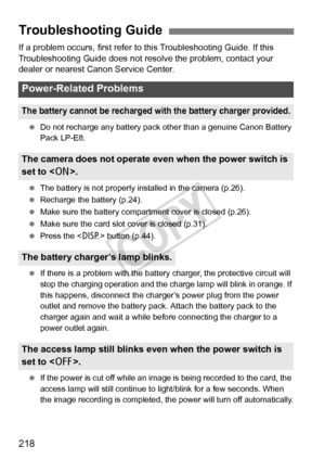 Page 218218
If a problem occurs, first refer to this Troubleshooting Guide. If this 
Troubleshooting Guide does not resolve the problem, contact your 
dealer or nearest Canon Service Center.
 Do not recharge any battery pack ot her than a genuine Canon Battery 
Pack LP-E8.
  The battery is not properly installed in the camera (p.26).
  Recharge the battery (p.24).
  Make sure the battery compar tment cover is closed (p.26).
  Make sure the card slot cover is closed (p.31).
  Press the < B> button (p.44).
  If...