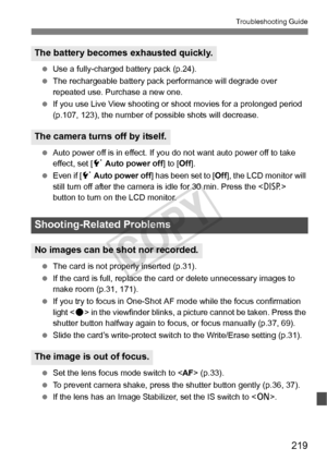 Page 219219
Troubleshooting Guide
 Use a fully-charged battery pack (p.24).
  The rechargeable battery pack performance will degrade over 
repeated use. Purchase a new one.
  If you use Live View shooting or  shoot movies for a prolonged period 
(p.107, 123), the number of possible shots will decrease.
  Auto power off is in effect. If you  do not want auto power off to take 
effect, set [ 5 Auto power off ] to [Off].
  Even if [ 5 Auto power off ] has been set to [ Off], the LCD monitor will 
still turn off...