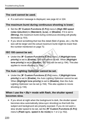 Page 220Troubleshooting Guide
220
 If a card error message is di splayed, see page 42 or 224.
  Set the [7  Custom Functions (C.Fn) ] menu’s [High ISO speed 
noise reduction] to [ Standard], [Low ], or [ Disable ]. If it is set to 
[ Strong ], the maximum burst during co ntinuous shooting will greatly 
decrease (p.193).
  If you shoot something that has fine detail (field of grass, etc.), the file 
size will be larger and the actual  maximum burst might be lower than 
the number ment ioned on page 72.
  Under...