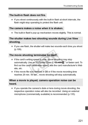 Page 221221
Troubleshooting Guide
 If you shoot continuously  with the built-in flash at short intervals, the 
flash might stop operating  to protect the flash unit.
  The built-in flash’s pop-up mechanism  moves slightly. This is normal.
  If you use flash, the shutter will  make two sounds each time you shoot 
(p.109).
  If the card’s writing speed is  slow, movie shooting may stop 
automatically. Use an SD Speed Class 6 “ ” or faster card. To 
find out the card’s read/write speed,  see the card manufacturer’s...