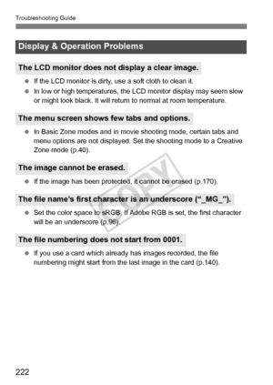 Page 222Troubleshooting Guide
222
 If the LCD monitor is dirty,  use a soft cloth to clean it.
  In low or high temperatures, the  LCD monitor display may seem slow 
or might look black. It will retu rn to normal at room temperature.
  In Basic Zone modes and in movie  shooting mode, certain tabs and 
menu options are not displayed. Set  the shooting mode to a Creative 
Zone mode (p.40).
  If the image has been protected,  it cannot be erased (p.170).
  Set the color space to sRGB. If Adobe  RGB is set, the...