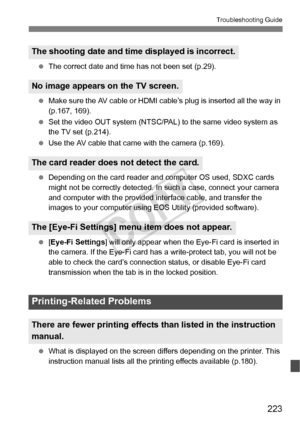 Page 223223
Troubleshooting Guide
 The correct date and time has not been set (p.29).
  Make sure the AV cable or HDMI ca ble’s plug is inserted all the way in 
(p.167, 169).
  Set the video OUT system (NTSC/PAL)  to the same video system as 
the TV set (p.214).
  Use the AV cable that came  with the camera (p.169).
  Depending on the card reader and com puter OS used, SDXC cards 
might not be correctly detected. In  such a case, connect your camera 
and computer with the provided in terface cable, and transfer...