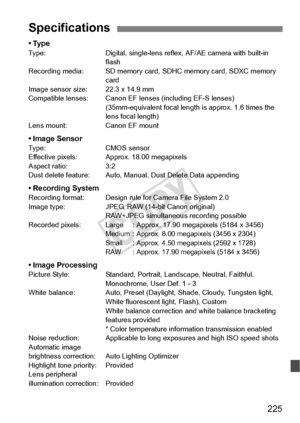 Page 225225
•TypeType:Digital, single-lens reflex, AF/AE camera with built-in 
flash
Recording media: SD memory card,  SDHC memory card, SDXC memory 
card
Image sensor size: 22.3 x 14.9 mm
Compatible lenses: Canon EF le nses (including EF-S lenses)
(35mm-equivalent focal length  is approx. 1.6 times the 
lens focal length)
Lens mount: Canon EF mount
• Image SensorType: CMOS sensor
Effective pixels: Approx. 18.00 megapixels
Aspect ratio: 3:2
Dust delete feature: Auto, Manual, Dust Delete Data appending
•...