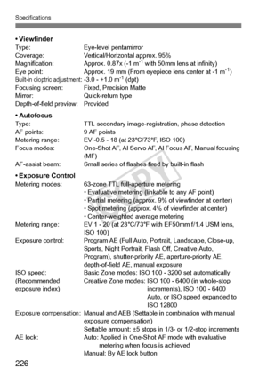 Page 226Specifications
226
• ViewfinderType:Eye-level pentamirror
Coverage: Vertical/Horizontal approx. 95%
Magnification: Approx. 0.87x (-1 m
-1 with 50mm lens at infinity)
Eye point: Approx. 19 mm (From eyepiece lens ce nter at -1 m-1)Built-in dioptric adjustment: -3.0 - +1.0 m-1 (dpt)
Focusing screen: Fix ed, Precision Matte
Mirror: Quick-return type
Depth-of-field preview: Provided
• AutofocusType: TTL secondary image-registration, phase detection
AF points: 9 AF points
Metering range: EV -0.5 -  18 (at...