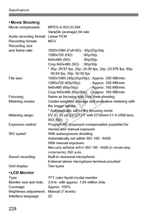 Page 228Specifications
228
• Movie ShootingMovie compression:MPEG-4 AVC/H.264
Variable (average) bit rate
Audio recording format: Linear PCM
Recording format: MOV
Recording size
and frame rate: 192 0x1080 (Full HD) :
 30p/25p/24p
1280x720 (HD) : 60p/50p
640x480 (SD) :
 60p/50p
Crop 640x480 (SD) : 60p/50p
* 30p: 29.97 fps, 25p: 25.00 fps, 24p: 23.976 fps, 60p:  59.94 fps, 50p: 50.00 fps
File size: 1920x1080 (30p/25p/24p) : Approx. 330 MB/min.
1280x720 (60p/50p) :  Approx. 330 MB/min.
640x480 (60p/50p) : Approx....