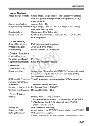 Page 229229
Specifications
• Image PlaybackImage display formats: Single image, Single image + Info (Basic info, detailed 
info, histogram), 4-image in dex, 9-image index, image 
rotate possible
Zoom magnification: Approx. 1.5x - 10x
Image browsing methods: Single image, jump by 10  or 100 images, by shooting 
date, by movie, by stills
Highlight alert: Overexposed highlights blink
Movie playback: Enabled (LCD moni tor, video/audio OUT, HDMI OUT)
Built-in speaker
• Direct PrintingCompatible printers: PictB...