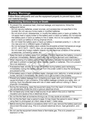 Page 233233
Safety Warnings
Follow these safeguards and use the eq uipment properly to prevent injury, death, 
and material damage.
Preventing Serious Injury or Death
• To prevent fire, excessive heat, chemic al leakage, and explosions, follow the 
safeguards below:
- Do not use any batteries, power sources,  and accessories not specified in this 
booklet. Do not use any home -made or modified batteries.
- Do not short-circuit, disassemble, or modi fy the battery pack or back-up battery. Do 
not apply heat or...