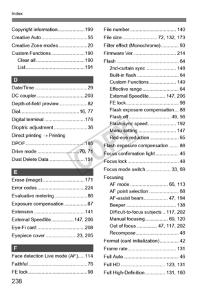 Page 238238
Index
Copyright information.................... 199
Creative Auto .................................. 55
Creative Zone mo des ..................... 20
Custom Functions ......................... 190 Clear all ............. ....................... 190
List ............ ..................... ........... 191
D
Date/Time .............. ......................... 29
DC coupler ............. ....................... 203
Depth-of-field pr eview ..................... 82
Dial............................