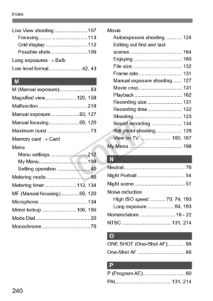Page 240240
Index
Live View shooting........................ 107
Focusing ................ ................... 113
Grid display ....... ....................... 112
Possible shots ... ....................... 109
Long exposures  → Bulb
Low level format..... ................... 42, 43
M
M (Manual exposure) ...................... 83
Magnified view ...................... 120, 158
Malfunction ............ ....................... 218
Manual exposure ... ................. 83, 127
Manual focusing..... ....................