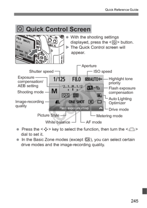 Page 245245
Quick Reference Guide
Q Quick Control Screen
Shutter speed Aperture
ISO speed
Auto Lighting 
Optimizer Highlight tone
priority
Shooting mode Exposure 
compensation/
AEB setting
Flash exposure 
compensation
Picture Style White balance Metering mode
Image-recording
quality
AF modeDrive mode
 With the shooting settings 
displayed, press the < Q> button.
 The Quick Control screen will  appear.
  Press the  key to select the function, then turn the   dial to set it.
  In the Basic Zone modes (except...