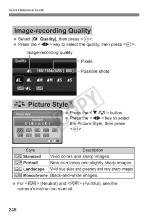 Page 246Quick Reference Guide
246
 Select [1 Quality], then press .
 Press the  key to select the quality, then press .
Image-recording Quality
Image-recording quality
Pixels
Possible shots
A Picture StyleN
 Press the  button.
 Press the  key to select  the Picture Style, then press 
.
 For   (Neutral) and < U> (Faithful), see the 
camera’s instruction manual.
Style
PStandard
QPortrait
R
V
Description
Vivid colors and sharp images.
Nice skin tones and slightly sharp images.
Vivid blue skies and greenery and...