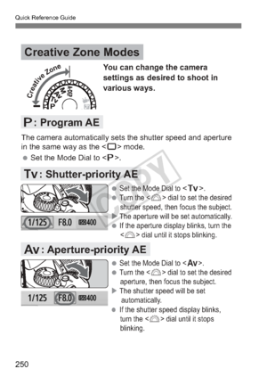 Page 250Quick Reference Guide
250
Creative Zone Modes
d: Program AE
s: Shutter-priority AE
f: Aperture-priority AE
You can change the camera 
settings as desired to shoot in 
various ways.
The camera automatically sets the shutter speed and aperture 
in the same way as the  mode.
 Set the Mode Dial to . 

 Set the Mode Dial to .
 Turn the  dial to set the desired 
shutter speed, then focus the subject.
 The aperture will be set automatically.
 If the aperture display blinks, turn the   dial until it stops...