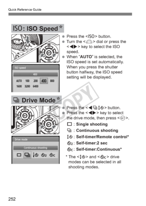 Page 252Quick Reference Guide
252
Z: ISO Speed N
i Drive ModeN
 Press the  button.
 Turn the  dial or press the 
 key to select the ISO 
speed.
 When “AUTO” is selected, the  ISO speed is set automatically. 
When you press the shutter 
button halfway, the ISO speed 
setting will be displayed.
 Press the  button.
 Press the  key to select  the drive mode, then press < 0>.
u  : Single shooting
i  : Continuous shooting 
Q  : Self-timer/Remote control*
l  : Self-timer:2 sec
q  : Self-timer:Continuous*
* The...