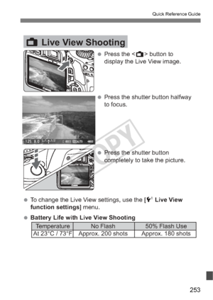 Page 253253
Quick Reference Guide
ALive View Shooting
 Press the  button to 
display the Live View image.
 Press the shutter button halfway  to focus.
 Press the shutter button  completely to take the picture.
 To change the Live View settings, use the [ 6 Live View 
function settings ] menu.
 Battery Life with Live View Shooting   Temperature  No Flash  50% Flash Use
 At 23°C / 73°F  Approx. 200 shots  Approx. 180 shots
COPY  