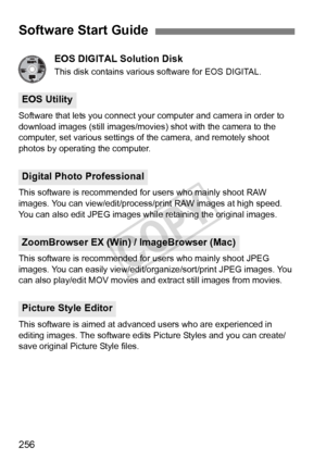 Page 256256EOS DIGITAL Solution Disk
This disk contains various software for EOS DIGITAL.
Software that lets you connect your computer and camera in order to 
download images (still images/movies)  shot with the camera to the 
computer, set various settings of the camera, and remotely shoot 
photos by operating the computer.
This software is recommended for users who mainly shoot RAW 
images. You can view/edit/process/pr int RAW images at high speed. 
You can also edit JPEG images while retaining the original...