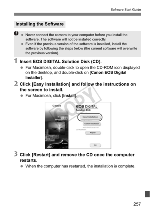 Page 257257
Software Start Guide
1Insert EOS DIGITAL Solution Disk (CD).
 For Macintosh, double-click to  open the CD-ROM icon displayed 
on the desktop, and double-click on [ Canon EOS Digital 
Installer ].
2Click [Easy Installation] and follow the instructions on 
the screen to install.
 For Macintosh, click [ Install].
3Click [Restart] and remove the CD once the computer 
restarts.
 When the computer has restarted, the installation is complete.
Installing the Software
 Never connect the camera to your...