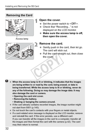 Page 32Installing and Removing the SD Card
32
1Open the cover.
 Set the power switch to .
  Check that “Recording...” is not 
displayed on the LCD monitor.
  Make sure the access lamp is off, 
then open the cover.
2Remove the card.
 Gently push in the card, then let go. 
The card will stick out.
  Pull the card straight out, then close 
the cover.
Removing the Card
Access lamp
 When the access lamp is lit or blinking, it indi cates that the images 
are being written to or read by the card, being erased, or data...