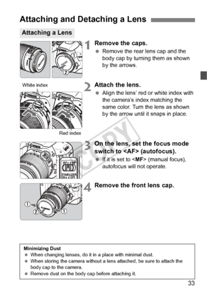 Page 3333
1Remove the caps.
 Remove the rear lens cap and the 
body cap by turning them as shown 
by the arrows.
2Attach the lens.
 Align the lens’ red or white index with 
the camera’s index matching the 
same color. Turn the lens as shown 
by the arrow until it snaps in place.
3On the lens, set the focus mode 
switch to  (autofocus).
 If it is set to < MF> (manual focus), 
autofocus will not operate.
4Remove the front lens cap.
Attaching and Detaching a Lens
Attaching a Lens
White index
Red index
Minimizing...