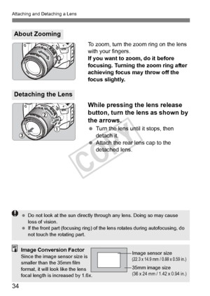 Page 34Attaching and Detaching a Lens
34
To zoom, turn the zoom ring on the lens 
with your fingers.
If you want to zoom, do it before 
focusing. Turning the zoom ring after 
achieving focus may throw off the 
focus slightly.
While pressing the lens release 
button, turn the lens as shown by 
the arrows.
 Turn the lens until it stops, then 
detach it.
  Attach the rear lens cap to the 
detached lens.
About Zooming
Detaching the Lens
 Do not look at the sun  directly through any lens. Doing so may cause 
loss of...