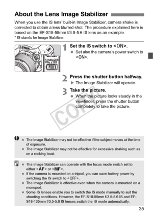 Page 3535
When you use the IS lens’ built-in Image Stabilizer, camera shake is 
corrected to obtain a less blurred shot. The procedure explained here is 
based on the EF-S18-55mm f/3.5-5 .6 IS lens as an example.
* IS stands for Image Stabilizer.
1Set the IS switch to .
 Set also the camera’s power switch to 
.
2Press the shutter button halfway.
XThe Image Stabilizer will operate.
3Take the picture.
  When the picture looks steady in the 
viewfinder, press the shutter button 
completely to take the picture....