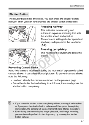 Page 3737
Basic Operation
The shutter button has two steps. You can press the shutter button halfway. Then you can further press the shutter button completely.
Pressing halfway
This activates autofocusing and 
automatic exposure metering that sets 
the shutter speed and aperture.
The exposure setting (shutter speed and 
aperture) is displayed in the viewfinder 
(0 ).
Pressing completely
This releases the shutter and takes the 
picture.
Preventing Camera Shake
Hand-held camera movement during th e moment of...