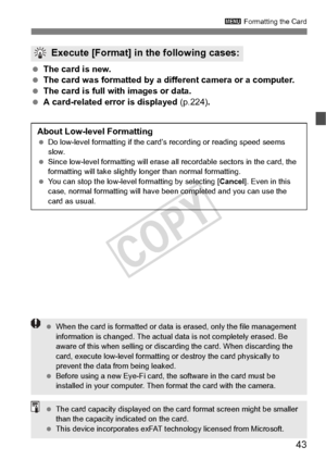 Page 4343
3 Formatting the Card
 The card is new.
  The card was formatted by a diff erent camera or a computer.
  The card is full with images or data.
  A card-related error is displayed  (p.224).
Execute [Format] in the following cases:
About Low-level Formatting Do low-level forma tting if the card’s recording or reading speed seems 
slow.
  Since low-level formatting  will erase all recordable sectors in the card, the 
formatting will take slightly  longer than normal formatting.
  You can stop the...