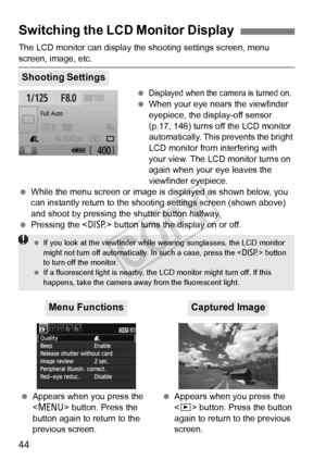 Page 4444
The LCD monitor can display the shooting settings screen, menu 
screen, image, etc. 
Displayed when the camera is turned on.
 When your eye near s the viewfinder 
eyepiece, the display-off sensor 
(p.17, 146) turns off the LCD monitor 
automatically. This prevents the bright 
LCD monitor from interfering with 
your view. The LCD monitor turns on 
again when your eye leaves the 
viewfinder eyepiece.
  While the menu screen or image is displayed as shown below, you 
can instantly return to the s hooting...